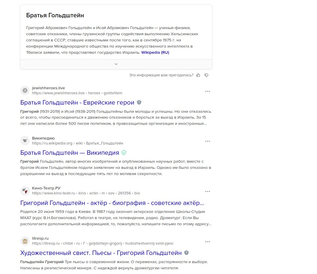 Братья Гольдштейн Григорий Абрамович Гольдштейн и Исай Абрамович Гольдштейн &mdash; ученые-физики, советские отказники, члены грузинской группы содействия выполнению Хельсинкских соглашений в СССР, ставшие известными после того, как в сентябре 1975 г. на конференции Международного общества по изучению искусственного интеллекта в Тбилиси заявили, что представляют государство Израиль. WIkipedla (RU) | Эта информация вам пригодилась? 0 2 jewishheroes.live https://www.jewishheroes.live &rsaquo; heroes&rsaquo;goldshtein ..&bull; Братья Гольдштейн - Еврейские герои &reg; Григорий (1931-2019) и Исай (1938-2011) Гольдштейны были молоды и успешны. Но они отказались от всего, чтобы присоединиться к движению отказников и бороться за выезд в Израиль. За 15 лет они написали более 500 писем политикам, в правозащитные организации и иностранные.... w Википедию https://ru.wikipedia.org &rsaquo; wiki &rsaquo; Братья_Гольдштейн Братья Гольдштейн - Википедия О Григорий Гольдштейн, автор многих изобретений и опубликованных научных работ, вместе с братом Исаем Гольдштейном подали заявление на выезд в Израиль. Однако им было отказано в разрешении на выезд в последующие пять лет по мотивам секретности. Кино-Театр.РУ *rhttps:/www.kino-teatr.ru&rsaquo; kino&rsaquo; acter&rsaquo;m &rsaquo; sov > 261356> bio ..&bull; Григорий Гольдштейн - актёр - биография - советские актёр... Родился 20 июня 1959 года в Киеве. В 1987 году окончил актерское отделение Школы-Студии МХАТ (курс В.Н.Богомолова). Работал в театре, на телевидении, радио. Драматург. Если Вы располагаете дополнительной информацией, то, пожалуйста, напишите письмо по этому адресу... litresp.ru https://litresp.ru &rsaquo; chitat &rsaquo; ru &rsaquo;Г &rsaquo; goljdshtejn-grigorij &rsaquo; hudozhestvennij-svist-pjesi Художественный свист. Пьесы - Григорий Гольдштейн &reg; Гольдштейн Григорий Три пьесы о современной жизни. О переменах, растерянности и выборе. Написаны в реалистической манере. С надеждой вернуть драматургии читателя.